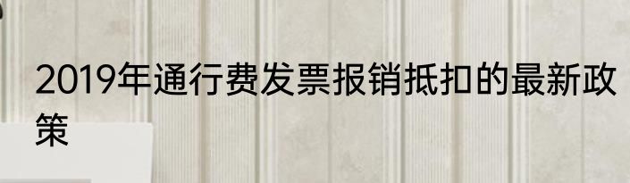 2019年通行费发票报销抵扣的最新政策