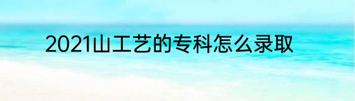 2021山工艺的专科怎么录取