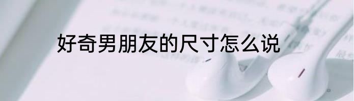 好奇男朋友的尺寸怎么说
