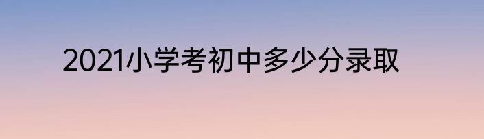 2021小学考初中多少分录取