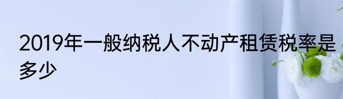 2019年一般纳税人不动产租赁税率是多少