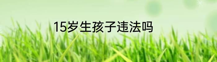 15岁生孩子违法吗