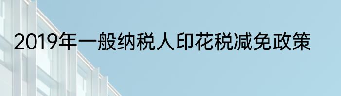 2019年一般纳税人印花税减免政策