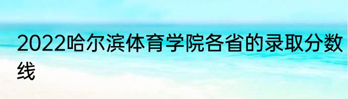 2022哈尔滨体育学院各省的录取分数线