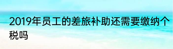 2019年员工的差旅补助还需要缴纳个税吗