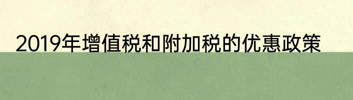 2019年增值税和附加税的优惠政策