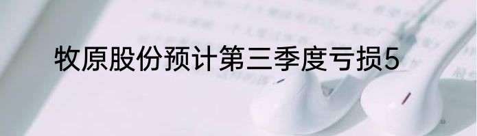 牧原股份预计第三季度亏损5