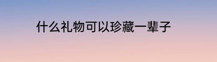 什么礼物可以珍藏一辈子