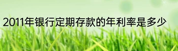 2011年银行定期存款的年利率是多少