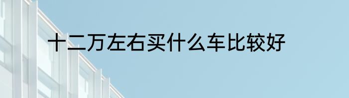 十二万左右买什么车比较好