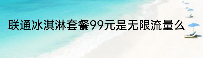 联通冰淇淋套餐99元是无限流量么