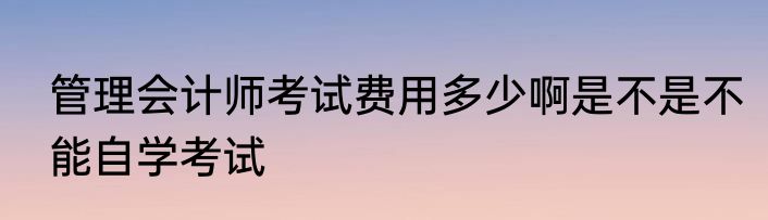 管理会计师考试费用多少啊是不是不能自学考试