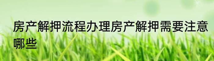 房产解押流程办理房产解押需要注意哪些