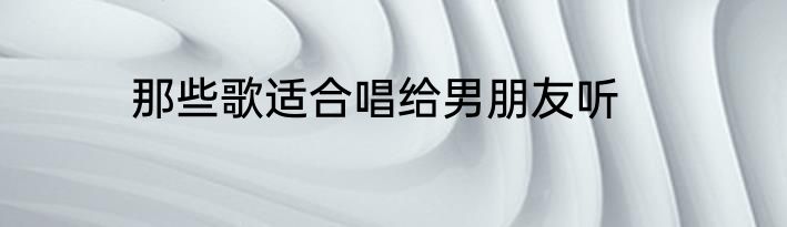 那些歌适合唱给男朋友听