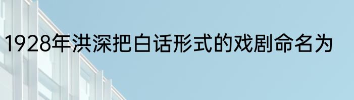1928年洪深把白话形式的戏剧命名为