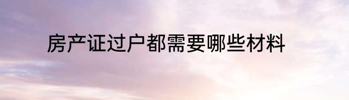 房产证过户都需要哪些材料