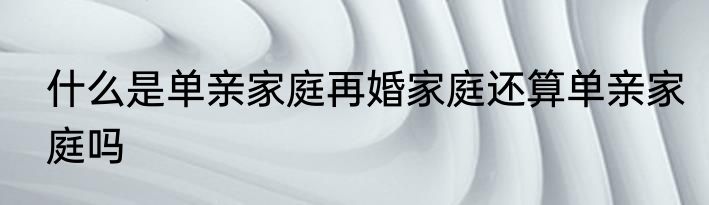 什么是单亲家庭再婚家庭还算单亲家庭吗