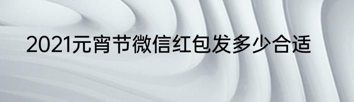 2021元宵节微信红包发多少合适