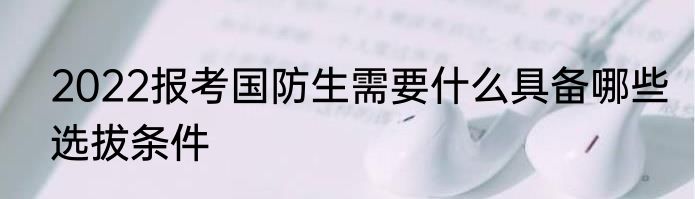 2022报考国防生需要什么具备哪些选拔条件