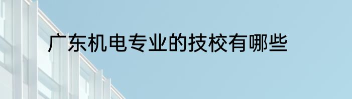 广东机电专业的技校有哪些
