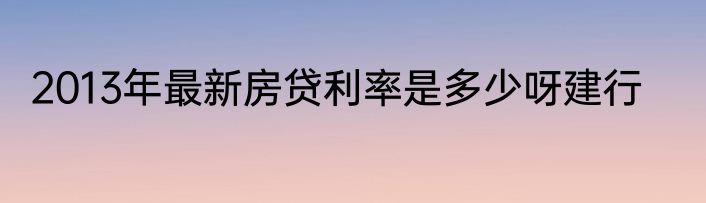 2013年最新房贷利率是多少呀建行