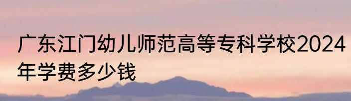广东江门幼儿师范高等专科学校2024年学费多少钱