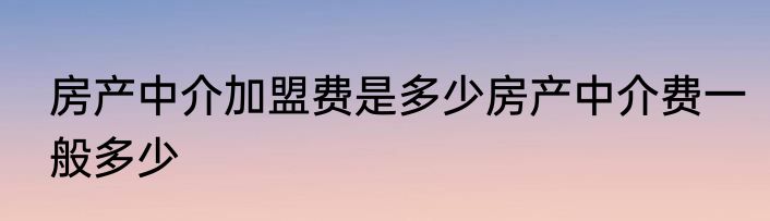 房产中介加盟费是多少房产中介费一般多少