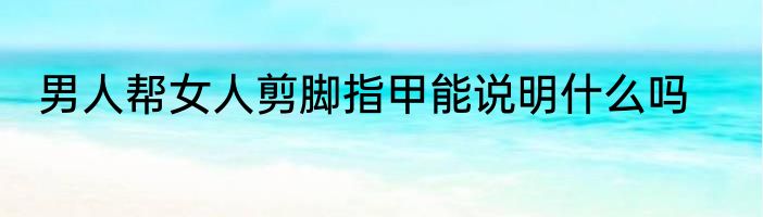 男人帮女人剪脚指甲能说明什么吗