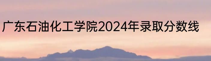 广东石油化工学院2024年录取分数线