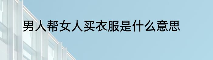 男人帮女人买衣服是什么意思