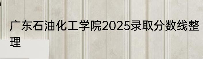 广东石油化工学院2025录取分数线整理