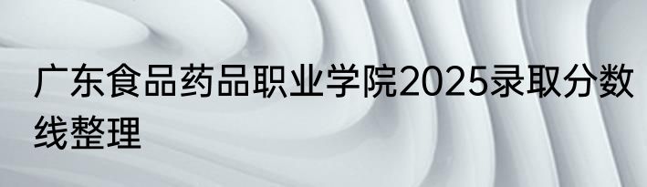 广东食品药品职业学院2025录取分数线整理