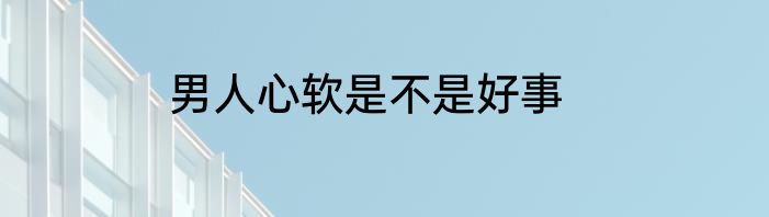 男人心软是不是好事