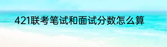 421联考笔试和面试分数怎么算