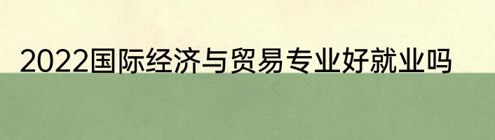 2022国际经济与贸易专业好就业吗
