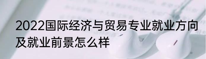 2022国际经济与贸易专业就业方向及就业前景怎么样