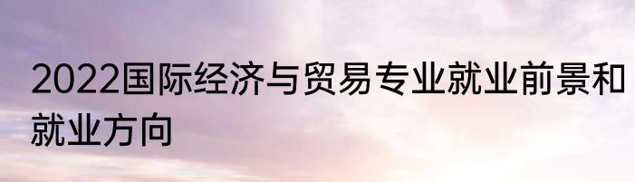 2022国际经济与贸易专业就业前景和就业方向