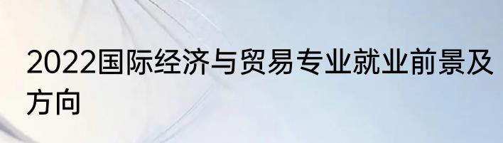 2022国际经济与贸易专业就业前景及方向