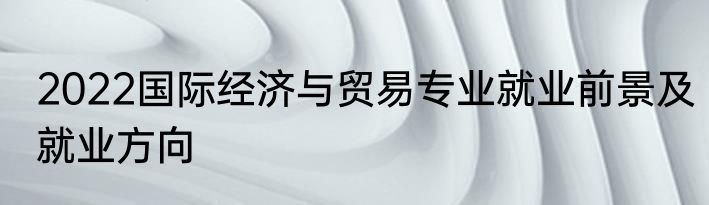 2022国际经济与贸易专业就业前景及就业方向