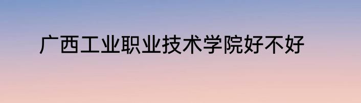 广西工业职业技术学院好不好