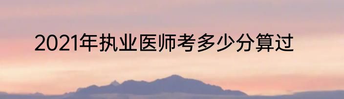 2021年执业医师考多少分算过