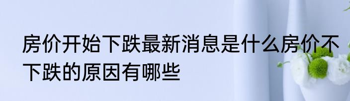房价开始下跌最新消息是什么房价不下跌的原因有哪些