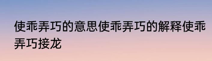 使乖弄巧的意思使乖弄巧的解释使乖弄巧接龙