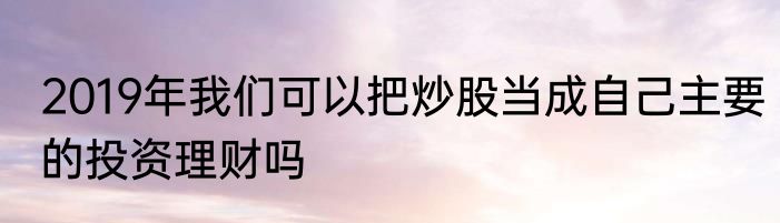 2019年我们可以把炒股当成自己主要的投资理财吗