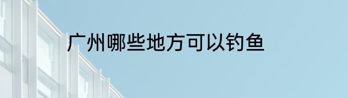 广州哪些地方可以钓鱼