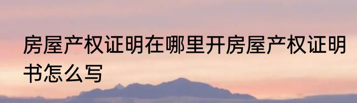 房屋产权证明在哪里开房屋产权证明书怎么写
