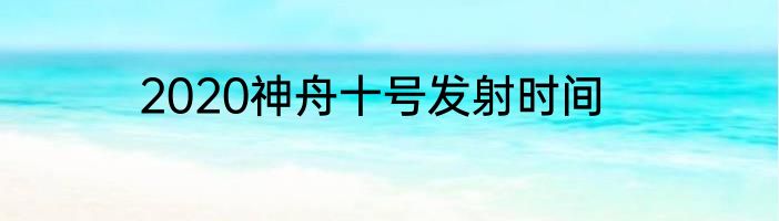 2020神舟十号发射时间
