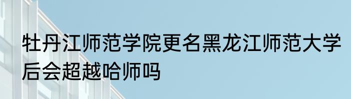 牡丹江师范学院更名黑龙江师范大学后会超越哈师吗