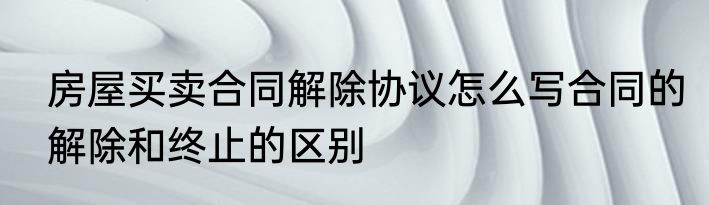 房屋买卖合同解除协议怎么写合同的解除和终止的区别