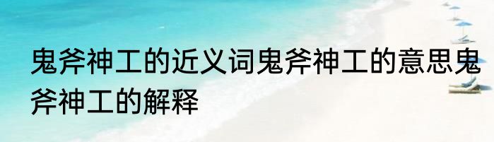 鬼斧神工的近义词鬼斧神工的意思鬼斧神工的解释
